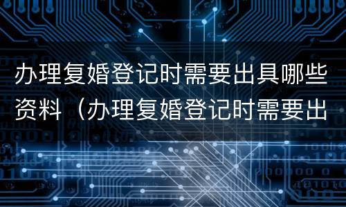 办理复婚登记时需要出具哪些资料（办理复婚登记时需要出具哪些资料呢）