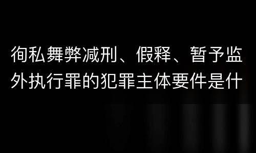 徇私舞弊减刑、假释、暂予监外执行罪的犯罪主体要件是什么？