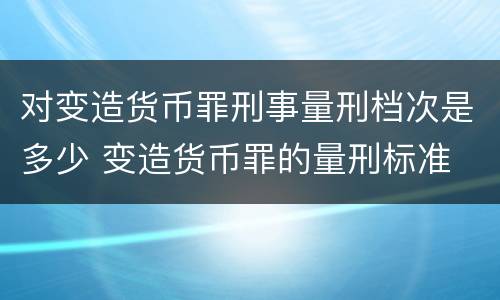 对变造货币罪刑事量刑档次是多少 变造货币罪的量刑标准