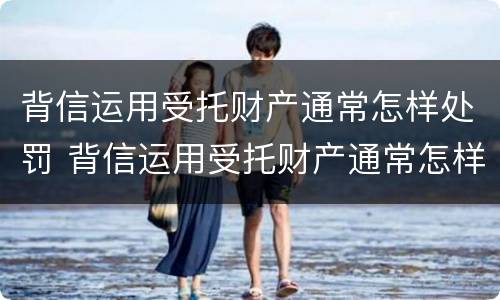 背信运用受托财产通常怎样处罚 背信运用受托财产通常怎样处罚的