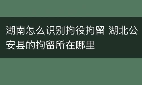 湖南怎么识别拘役拘留 湖北公安县的拘留所在哪里