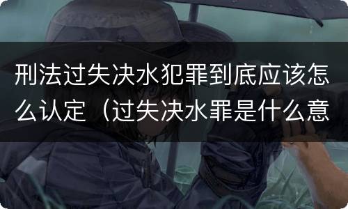 刑法过失决水犯罪到底应该怎么认定（过失决水罪是什么意思）