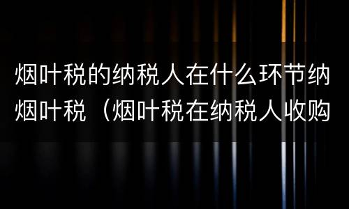 烟叶税的纳税人在什么环节纳烟叶税（烟叶税在纳税人收购烟叶的环节征收）
