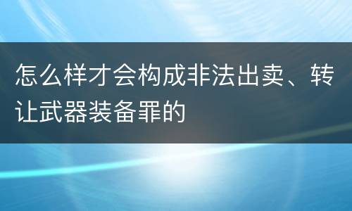 怎么样才会构成非法出卖、转让武器装备罪的