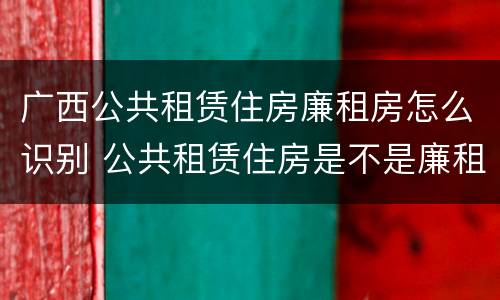 广西公共租赁住房廉租房怎么识别 公共租赁住房是不是廉租房