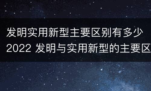 发明实用新型主要区别有多少2022 发明与实用新型的主要区别