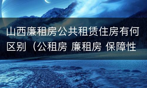 山西廉租房公共租赁住房有何区别（公租房 廉租房 保障性住房区别）