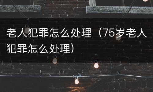 老人犯罪怎么处理（75岁老人犯罪怎么处理）