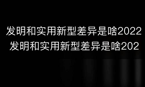发明和实用新型差异是啥2022 发明和实用新型差异是啥2022年的