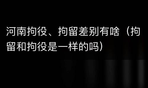 河南拘役、拘留差别有啥（拘留和拘役是一样的吗）