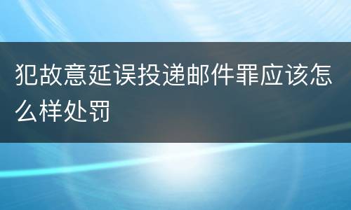犯故意延误投递邮件罪应该怎么样处罚