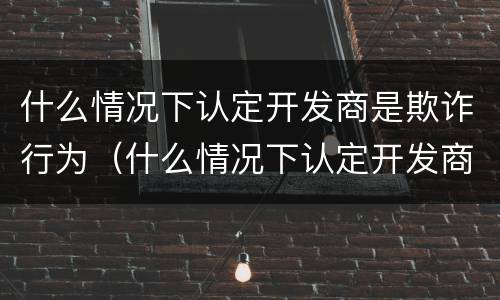 什么情况下认定开发商是欺诈行为（什么情况下认定开发商是欺诈行为呢）