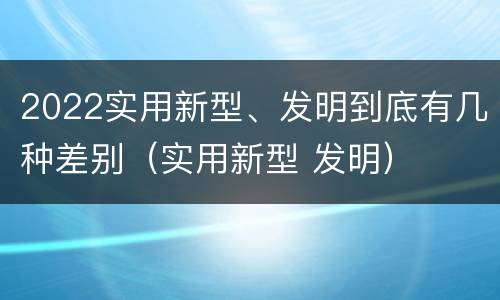 2022实用新型、发明到底有几种差别（实用新型 发明）