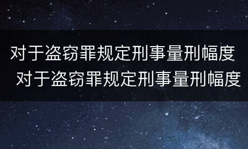 对于盗窃罪规定刑事量刑幅度 对于盗窃罪规定刑事量刑幅度大吗