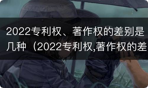 2022专利权、著作权的差别是几种（2022专利权,著作权的差别是几种形式）