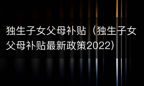 独生子女父母补贴（独生子女父母补贴最新政策2022）