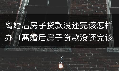 离婚后房子贷款没还完该怎样办（离婚后房子贷款没还完该怎样办理）