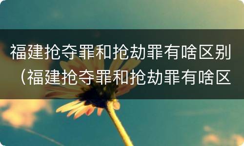 福建抢夺罪和抢劫罪有啥区别（福建抢夺罪和抢劫罪有啥区别呢）