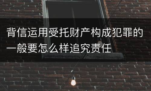 背信运用受托财产构成犯罪的一般要怎么样追究责任