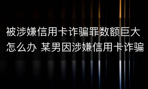 被涉嫌信用卡诈骗罪数额巨大怎么办 某男因涉嫌信用卡诈骗罪被公安机关立案侦查