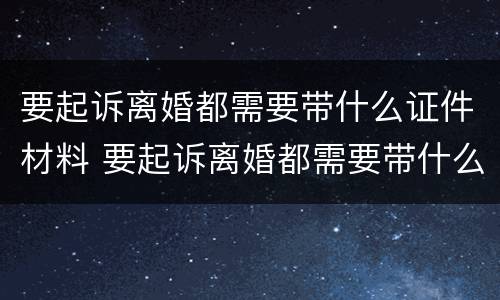 要起诉离婚都需要带什么证件材料 要起诉离婚都需要带什么证件材料和手续