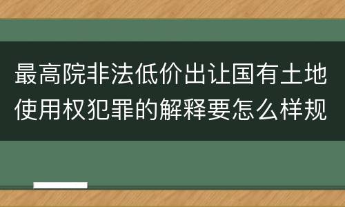 最高院非法低价出让国有土地使用权犯罪的解释要怎么样规定