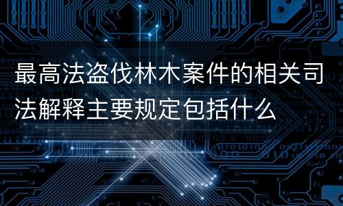 最高法盗伐林木案件的相关司法解释主要规定包括什么