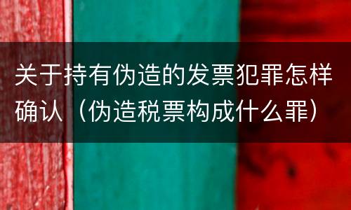 关于持有伪造的发票犯罪怎样确认（伪造税票构成什么罪）