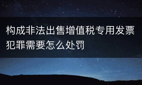 构成非法出售增值税专用发票犯罪需要怎么处罚