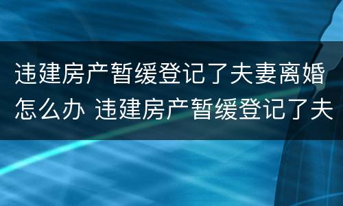 违建房产暂缓登记了夫妻离婚怎么办 违建房产暂缓登记了夫妻离婚怎么办理