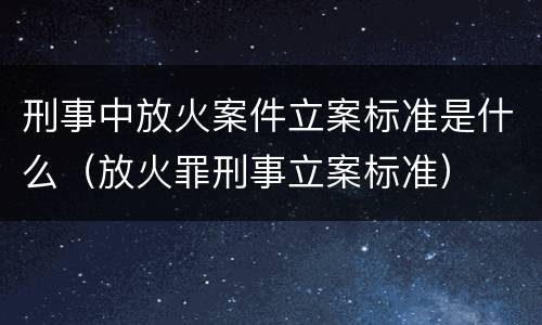 刑事中放火案件立案标准是什么（放火罪刑事立案标准）
