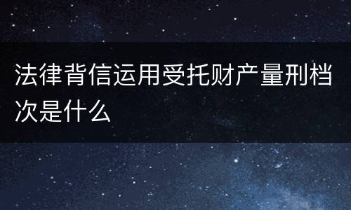 法律背信运用受托财产量刑档次是什么