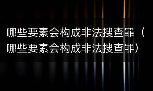 哪些要素会构成非法搜查罪（哪些要素会构成非法搜查罪）