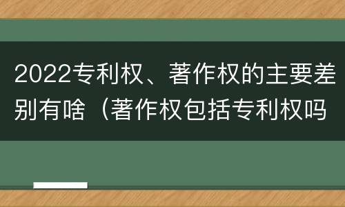 2022专利权、著作权的主要差别有啥（著作权包括专利权吗）