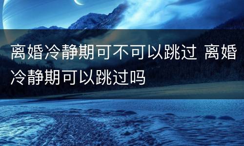 离婚冷静期可不可以跳过 离婚冷静期可以跳过吗