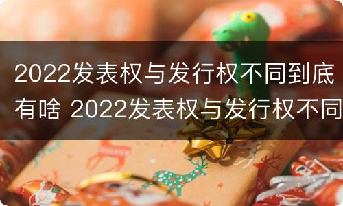 2022发表权与发行权不同到底有啥 2022发表权与发行权不同到底有啥区别
