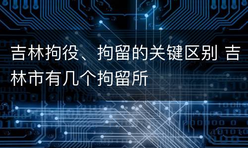 吉林拘役、拘留的关键区别 吉林市有几个拘留所