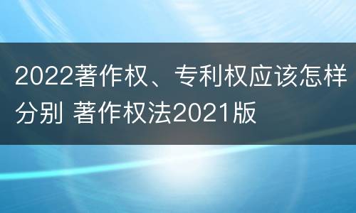 2022著作权、专利权应该怎样分别 著作权法2021版