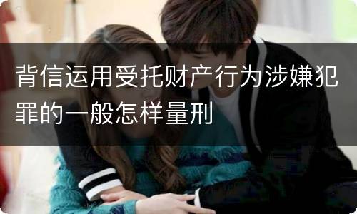 背信运用受托财产行为涉嫌犯罪的一般怎样量刑