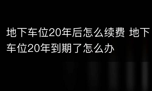 地下车位20年后怎么续费 地下车位20年到期了怎么办
