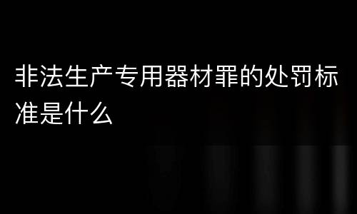 非法生产专用器材罪的处罚标准是什么