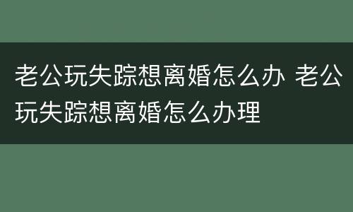 老公玩失踪想离婚怎么办 老公玩失踪想离婚怎么办理
