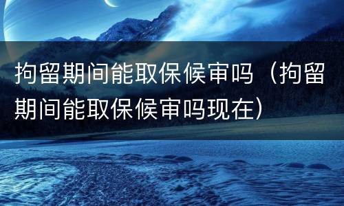 拘留期间能取保候审吗（拘留期间能取保候审吗现在）