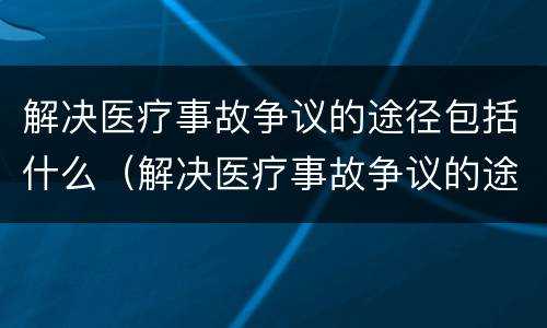 解决医疗事故争议的途径包括什么（解决医疗事故争议的途径包括什么和什么）