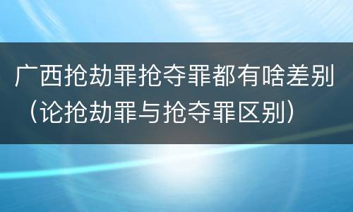 广西抢劫罪抢夺罪都有啥差别（论抢劫罪与抢夺罪区别）