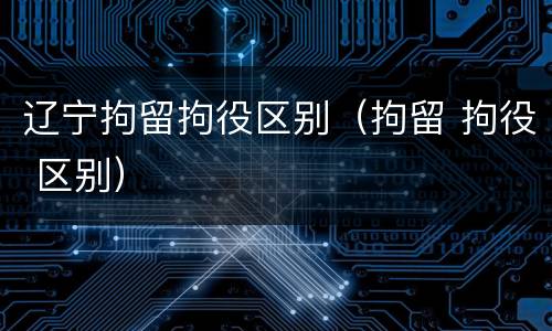辽宁拘留拘役区别（拘留 拘役 区别）