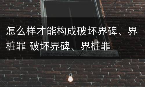怎么样才能构成破坏界碑、界桩罪 破坏界碑、界桩罪