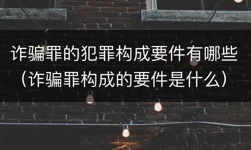 诈骗罪的犯罪构成要件有哪些（诈骗罪构成的要件是什么）