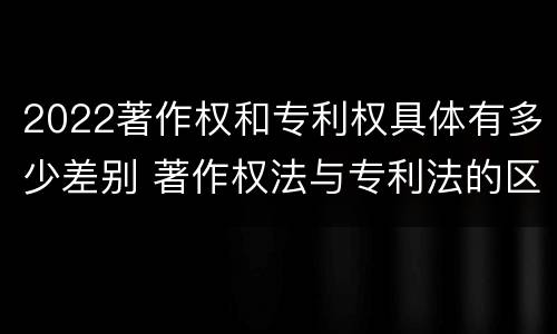2022著作权和专利权具体有多少差别 著作权法与专利法的区别