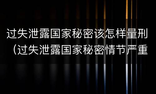 过失泄露国家秘密该怎样量刑（过失泄露国家秘密情节严重）